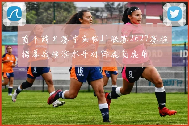 首个跨年赛季来临J1联赛2627赛程揭幕战横滨水手对阵鹿岛鹿角
