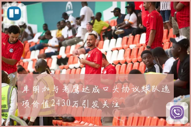 库明加与老鹰达成口头协议球队选项价值2430万引发关注