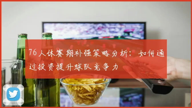 76人休赛期补强策略分析：如何通过投资提升球队竞争力