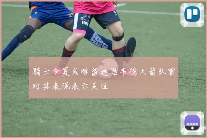 骑士今夏或难留迪恩韦德火箭队曾对其表现表示关注