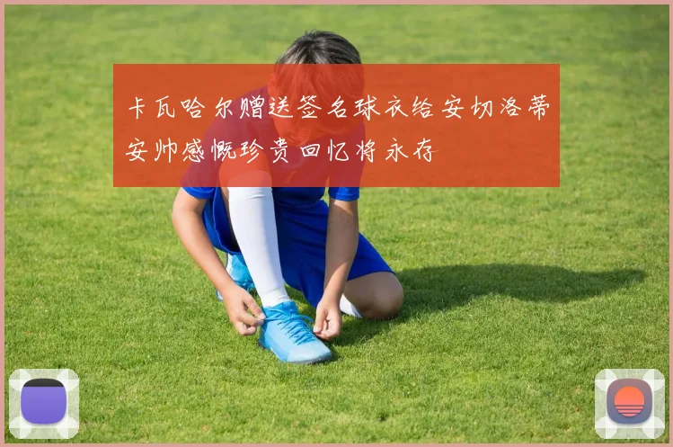 卡瓦哈尔赠送签名球衣给安切洛蒂安帅感慨珍贵回忆将永存