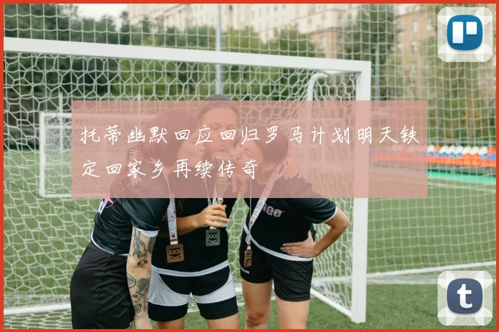 托蒂幽默回应回归罗马计划明天铁定回家乡再续传奇