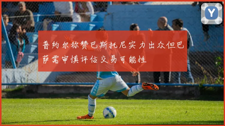 普约尔称赞巴斯托尼实力出众但巴萨需审慎评估交易可能性