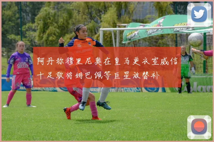 阿丹称穆里尼奥在皇马更衣室威信十足敢将姆巴佩等巨星放替补