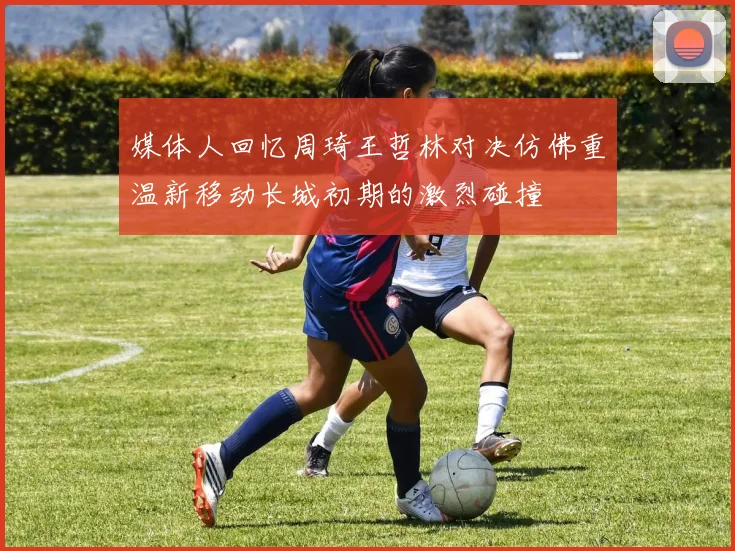 媒体人回忆周琦王哲林对决仿佛重温新移动长城初期的激烈碰撞