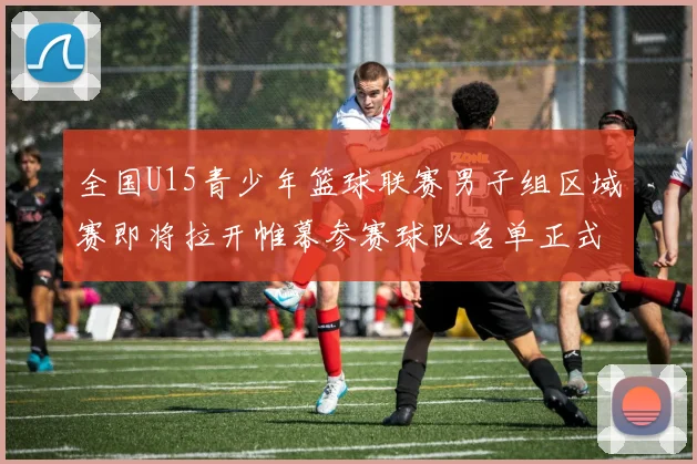 全国U15青少年篮球联赛男子组区域赛即将拉开帷幕参赛球队名单正式公布