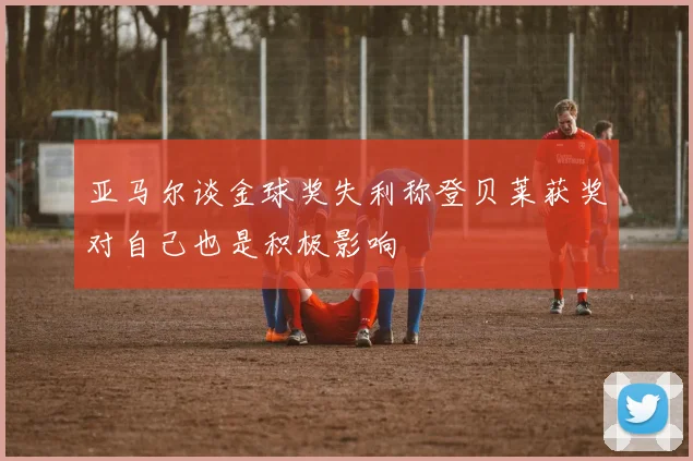 亚马尔谈金球奖失利称登贝莱获奖对自己也是积极影响