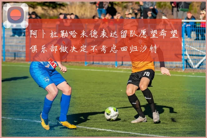 阿卜杜勒哈米德表达留队愿望希望俱乐部做决定不考虑回归沙特