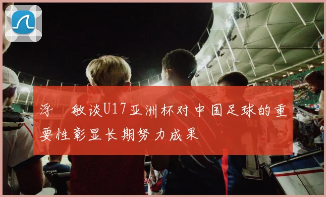 浮嶋敏谈U17亚洲杯对中国足球的重要性彰显长期努力成果