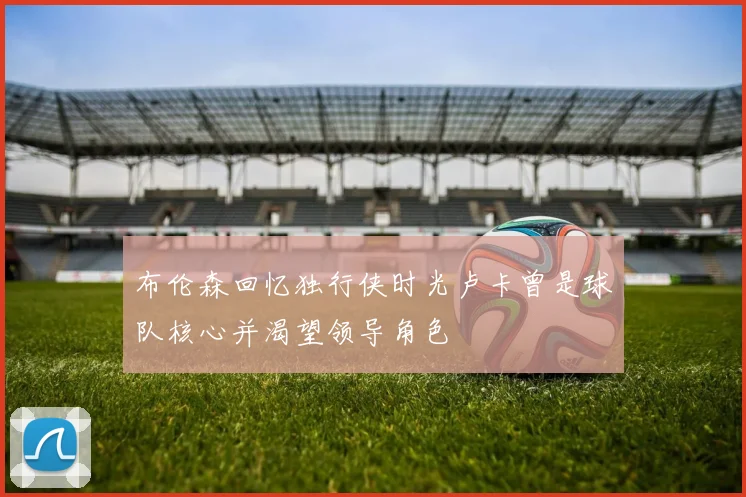 布伦森回忆独行侠时光卢卡曾是球队核心并渴望领导角色