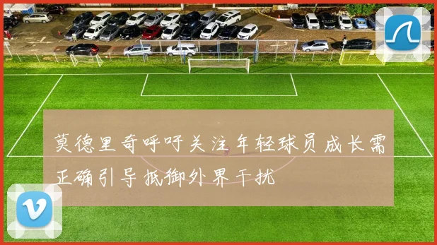 莫德里奇呼吁关注年轻球员成长需正确引导抵御外界干扰