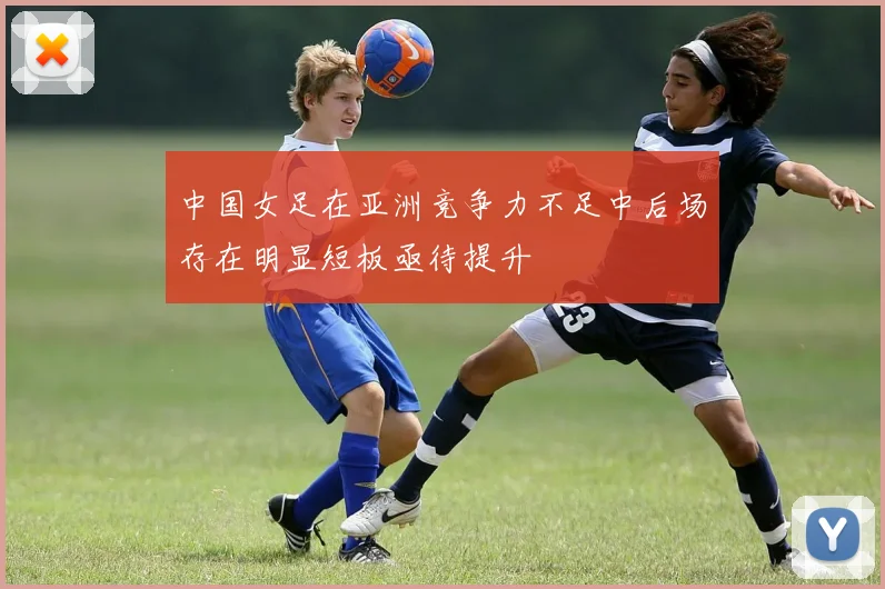 中国女足在亚洲竞争力不足中后场存在明显短板亟待提升