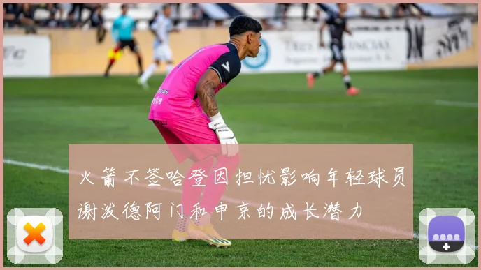 火箭不签哈登因担忧影响年轻球员谢泼德阿门和申京的成长潜力